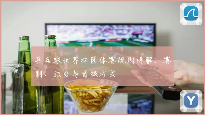 乒乓球世界杯团体赛规则详解：赛制、积分与晋级方式