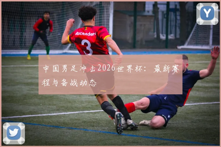 中国男足冲击2026世界杯：最新赛程与备战动态
