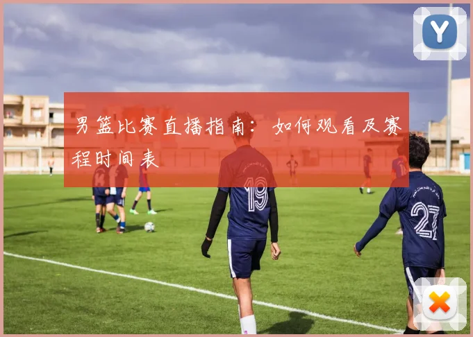 男篮比赛直播指南：如何观看及赛程时间表