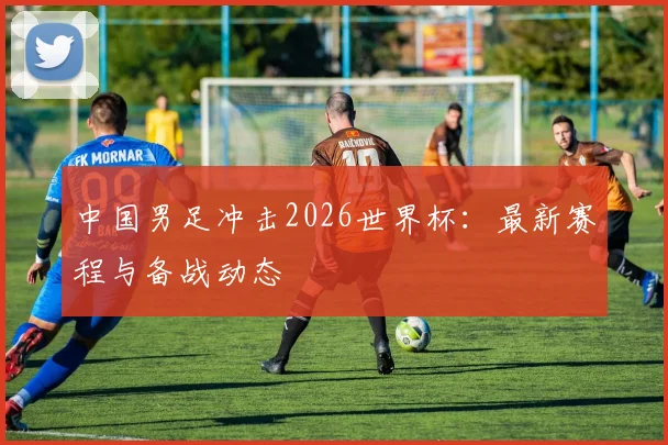 中国男足冲击2026世界杯：最新赛程与备战动态