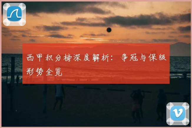 西甲积分榜深度解析：争冠与保级形势全览