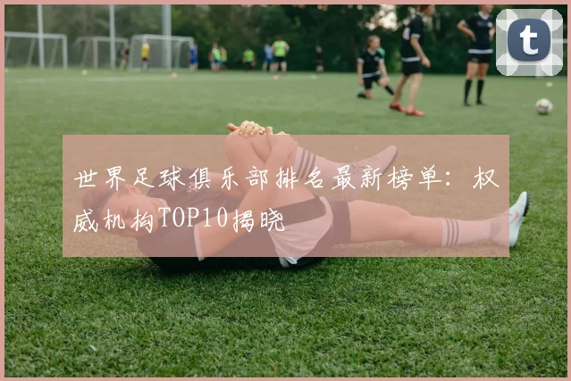世界足球俱乐部排名最新榜单:权威机构TOP10揭晓