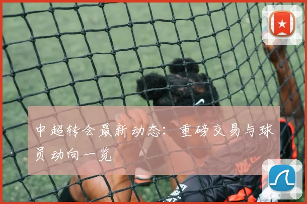 中超转会最新动态:重磅交易与球员动向一览