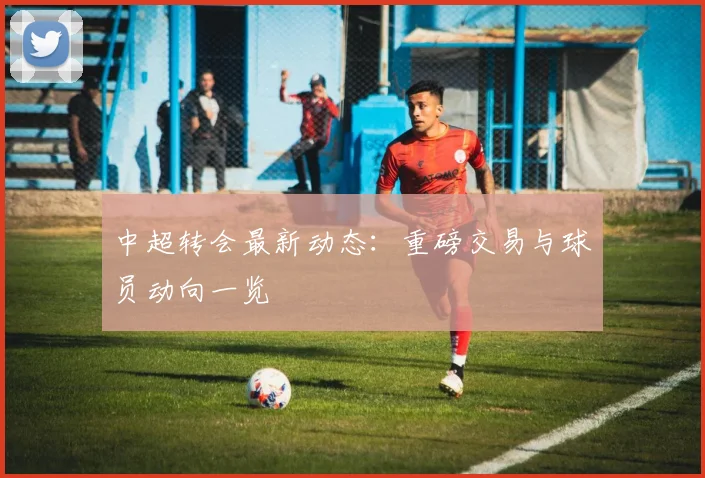 中超转会最新动态:重磅交易与球员动向一览